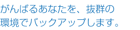 がんばるあなたを、抜群の環境でバックアップします。