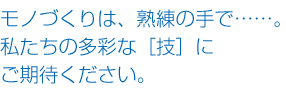 モノづくりは、熟練の手で……。私たちの多彩な［技］にご期待ください。