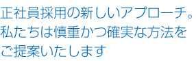 正社員採用の新しいアプローチ。
私たちは慎重かつ確実な方法をご提案いたします